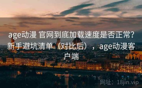 age动漫 官网到底加载速度是否正常？新手避坑清单（对比后），age动漫客户端