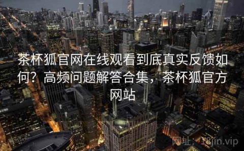茶杯狐官网在线观看到底真实反馈如何？高频问题解答合集，茶杯狐官方网站