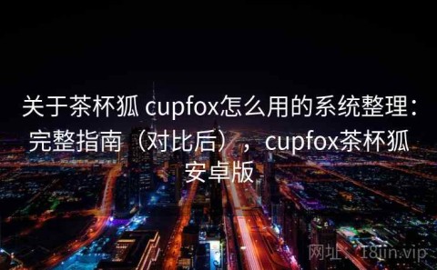 关于茶杯狐 cupfox怎么用的系统整理：完整指南（对比后），cupfox茶杯狐安卓版