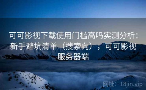 可可影视下载使用门槛高吗实测分析：新手避坑清单（搜索向），可可影视服务器端