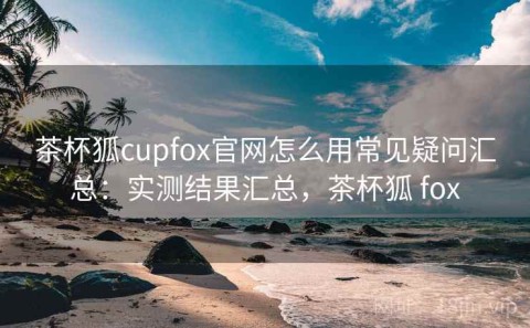 茶杯狐cupfox官网怎么用常见疑问汇总：实测结果汇总，茶杯狐 fox