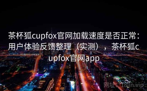 茶杯狐cupfox官网加载速度是否正常：用户体验反馈整理（实测），茶杯狐cupfox官网app