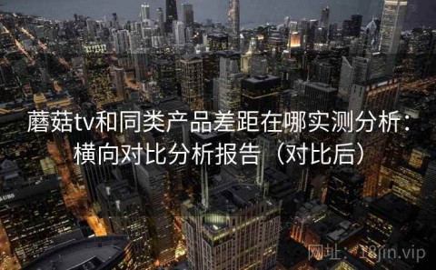 蘑菇tv和同类产品差距在哪实测分析：横向对比分析报告（对比后）