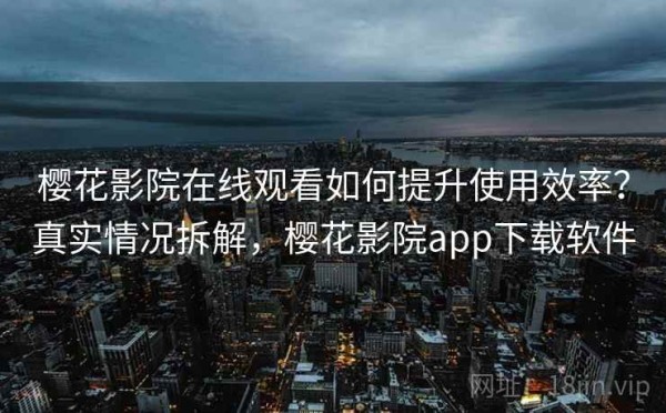 樱花影院在线观看如何提升使用效率？真实情况拆解，樱花影院app下载软件