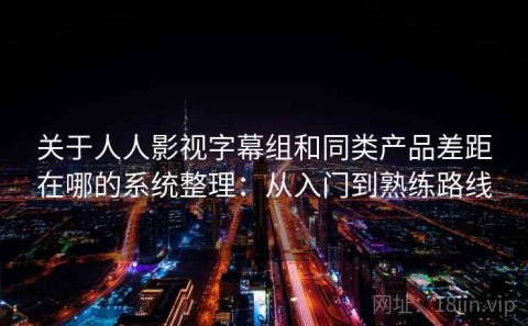 关于人人影视字幕组和同类产品差距在哪的系统整理：从入门到熟练路线