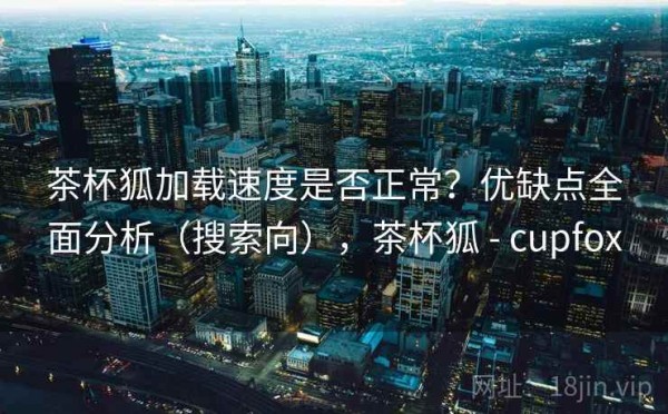 茶杯狐加载速度是否正常？优缺点全面分析（搜索向），茶杯狐 - cupfox