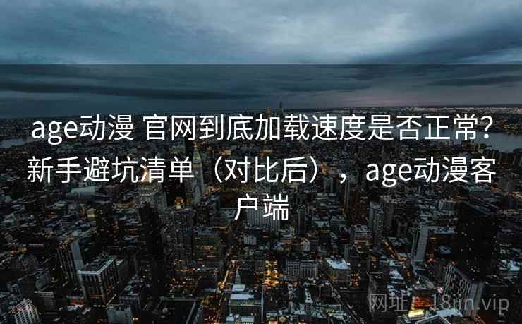 age动漫 官网到底加载速度是否正常？新手避坑清单（对比后），age动漫客户端