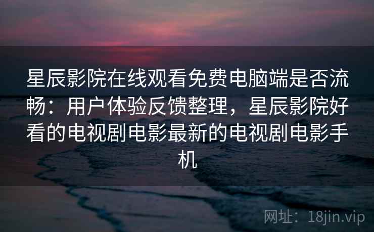 星辰影院在线观看免费电脑端是否流畅：用户体验反馈整理，星辰影院好看的电视剧电影最新的电视剧电影手机