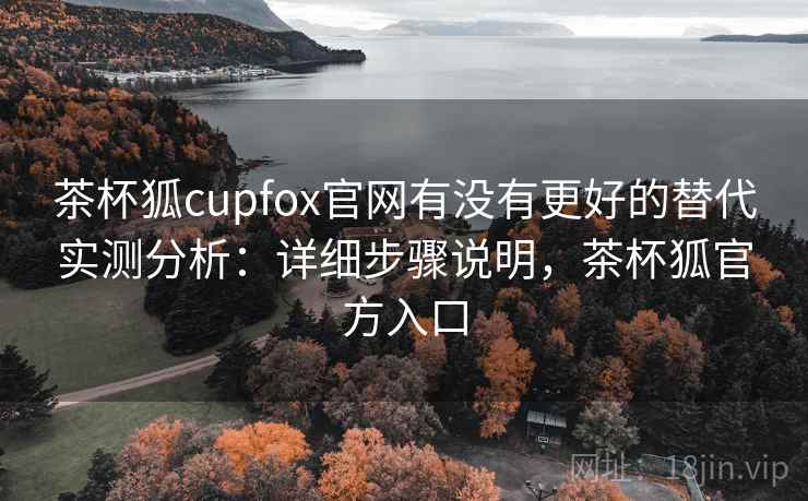 茶杯狐cupfox官网有没有更好的替代实测分析:详细步骤说明,茶杯狐官方入口 茶杯狐cupfox官网有没有更好的替代实测分析:详细步骤说明,茶杯狐官方入口