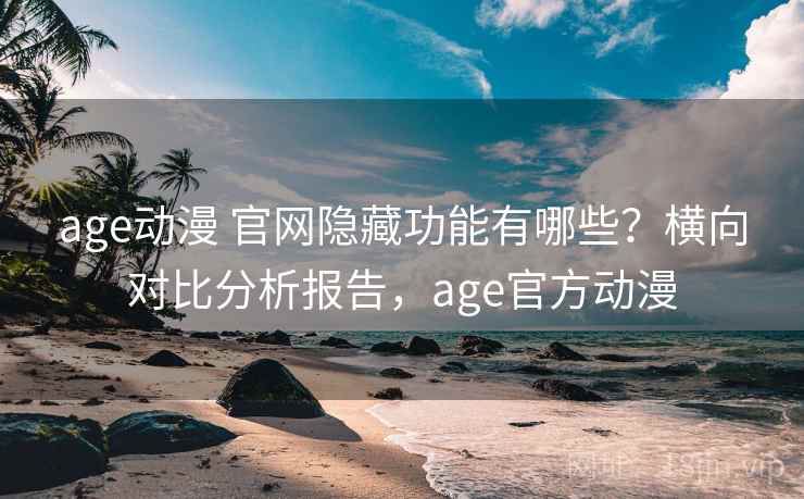age动漫 官网隐藏功能有哪些？横向对比分析报告，age官方动漫