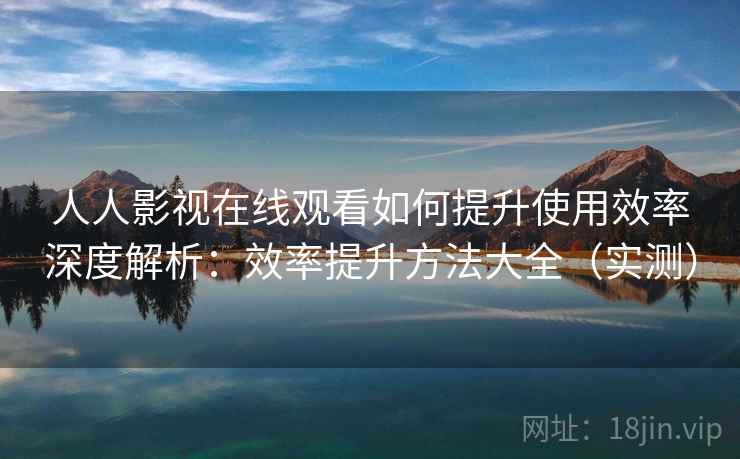 人人影视在线观看如何提升使用效率深度解析：效率提升方法大全（实测）