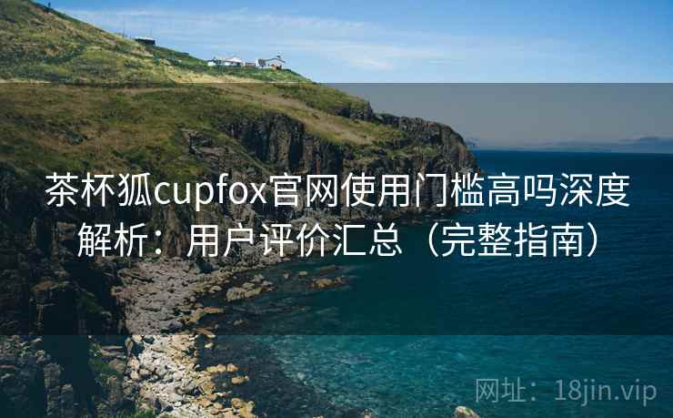 茶杯狐cupfox官网使用门槛高吗深度解析：用户评价汇总（完整指南）