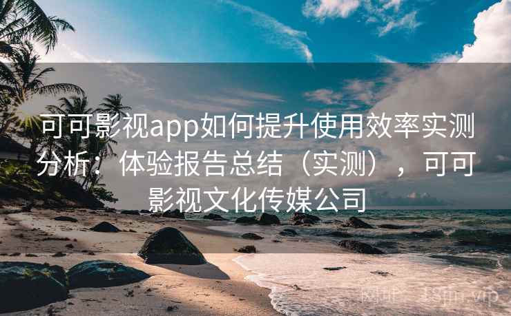 可可影视app如何提升使用效率实测分析：体验报告总结（实测），可可影视文化传媒公司