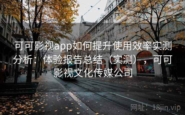 可可影视app如何提升使用效率实测分析：体验报告总结（实测），可可影视文化传媒公司