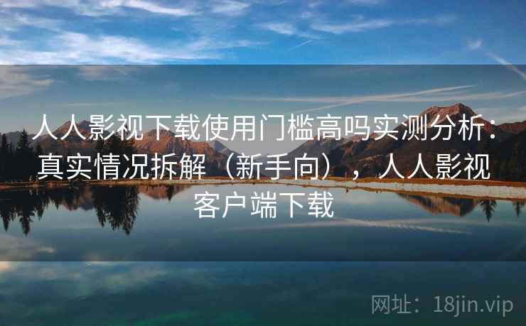 人人影视下载使用门槛高吗实测分析：真实情况拆解（新手向），人人影视客户端下载