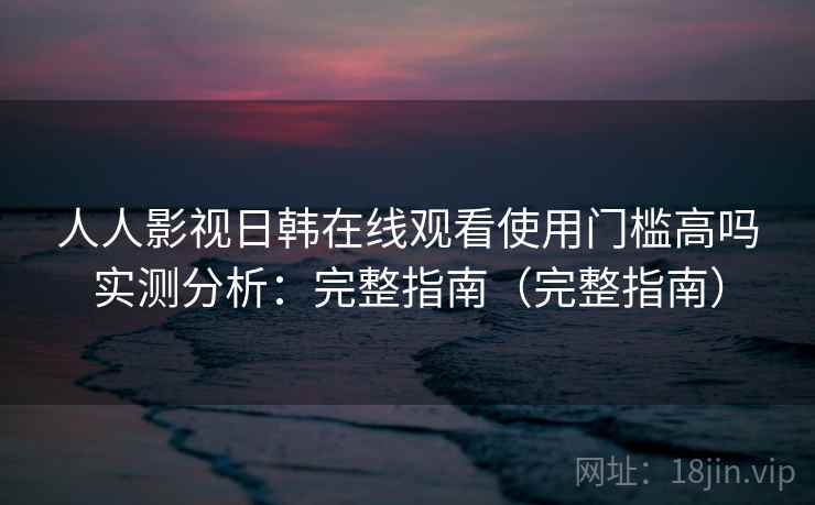 人人影视日韩在线观看使用门槛高吗实测分析:完整指南(完整指南) 人人影视日韩在线观看使用门槛高吗实测分析:完整指南(完整指南)