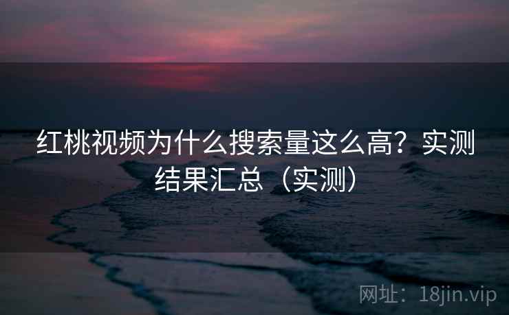 红桃视频为什么搜索量这么高？实测结果汇总（实测）
