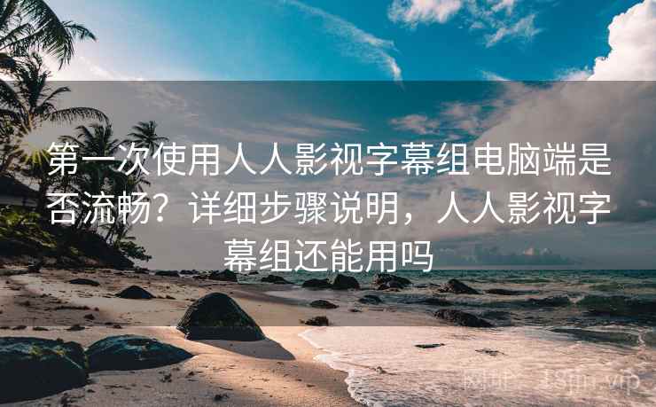 第一次使用人人影视字幕组电脑端是否流畅？详细步骤说明，人人影视字幕组还能用吗