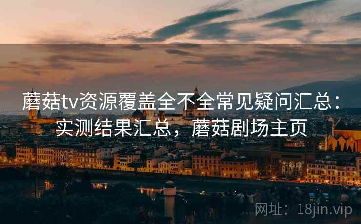 蘑菇tv资源覆盖全不全常见疑问汇总：实测结果汇总，蘑菇剧场主页