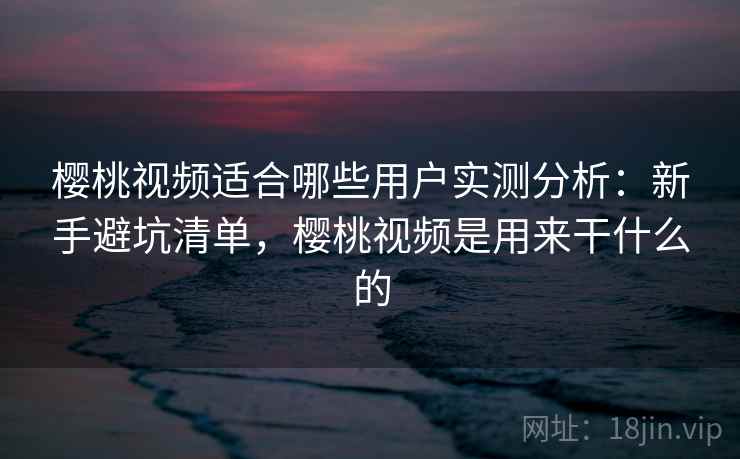 樱桃视频适合哪些用户实测分析：新手避坑清单，樱桃视频是用来干什么的