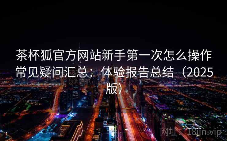 茶杯狐官方网站新手第一次怎么操作常见疑问汇总:体验报告总结(2025版) 茶杯狐官方网站新手第一次怎么操作常见疑问汇总:体验报告总结(2025版)