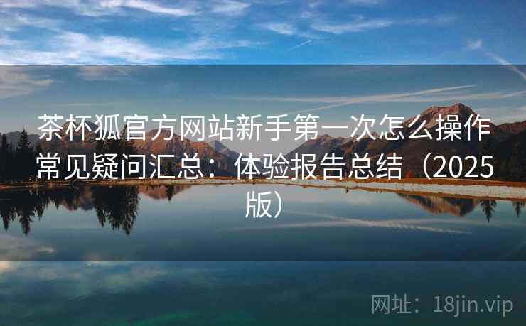 茶杯狐官方网站新手第一次怎么操作常见疑问汇总:体验报告总结(2025版) 茶杯狐官方网站新手第一次怎么操作常见疑问汇总:体验报告总结(2025版)