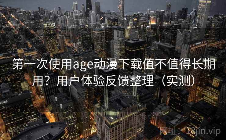 第一次使用age动漫下载值不值得长期用？用户体验反馈整理（实测）