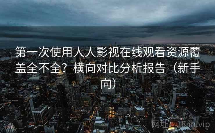 第一次使用人人影视在线观看资源覆盖全不全?横向对比分析报告(新手向) 第一次使用人人影视在线观看资源覆盖全不全?横向对比分析报告(新手向)