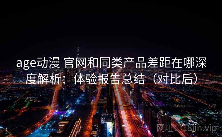 age动漫 官网和同类产品差距在哪深度解析：体验报告总结（对比后）