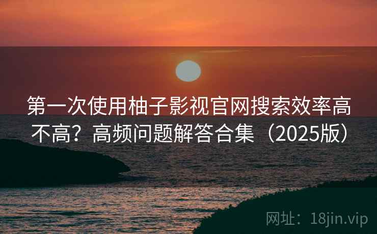 第一次使用柚子影视官网搜索效率高不高？高频问题解答合集（2025版）