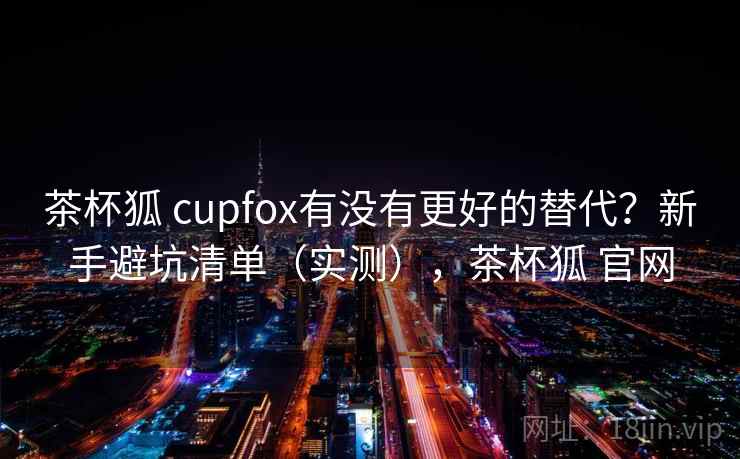 茶杯狐 cupfox有没有更好的替代?新手避坑清单(实测),茶杯狐 官网 茶杯狐 cupfox有没有更好的替代?新手避坑清单(实测),茶杯狐 官网