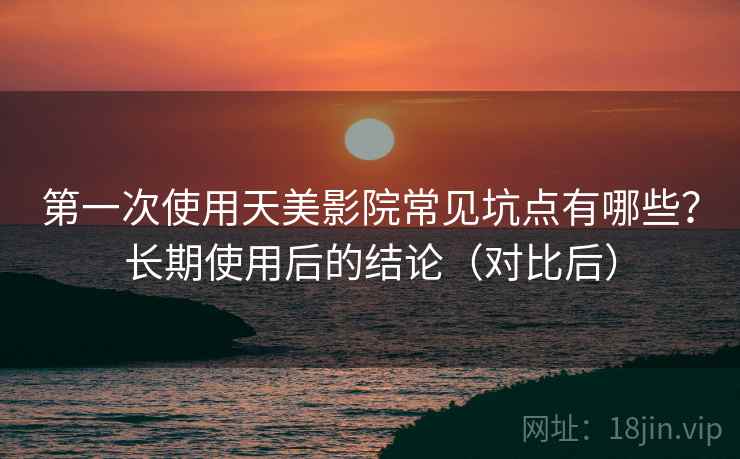 第一次使用天美影院常见坑点有哪些？长期使用后的结论（对比后）