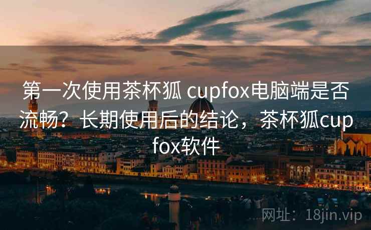 第一次使用茶杯狐 cupfox电脑端是否流畅?长期使用后的结论,茶杯狐cupfox软件 第一次使用茶杯狐 cupfox电脑端是否流畅?长期使用后的结论,茶杯狐cupfox软件