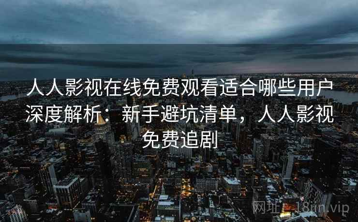 人人影视在线免费观看适合哪些用户深度解析：新手避坑清单，人人影视免费追剧