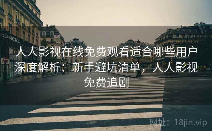 人人影视在线免费观看适合哪些用户深度解析：新手避坑清单，人人影视免费追剧