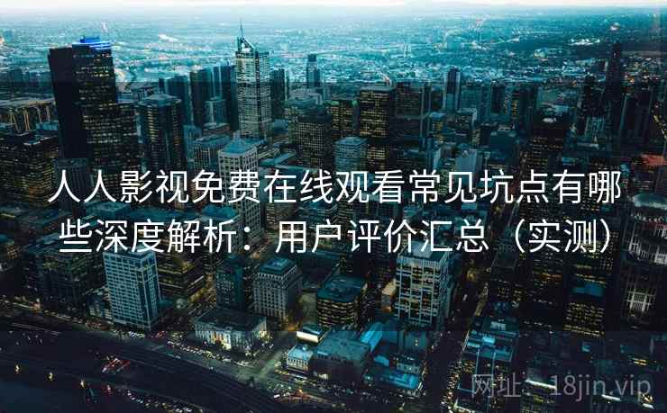 人人影视免费在线观看常见坑点有哪些深度解析：用户评价汇总（实测）