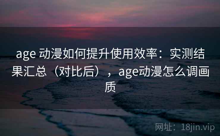 age 动漫如何提升使用效率:实测结果汇总(对比后),age动漫怎么调画质 age 动漫如何提升使用效率:实测结果汇总(对比后),age动漫怎么调画质