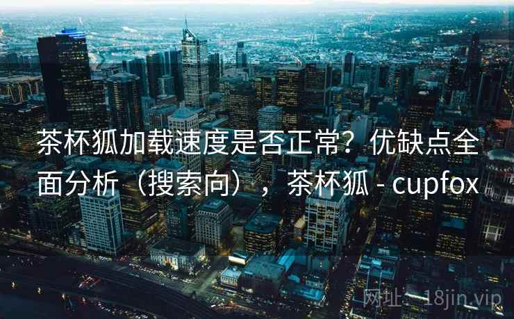 茶杯狐加载速度是否正常?优缺点全面分析(搜索向),茶杯狐 - cupfox 茶杯狐加载速度是否正常?优缺点全面分析(搜索向),茶杯狐 - cupfox