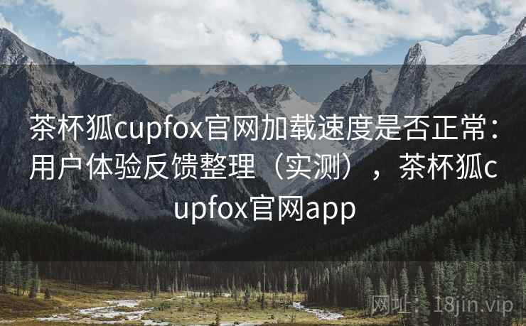 茶杯狐cupfox官网加载速度是否正常：用户体验反馈整理（实测），茶杯狐cupfox官网app