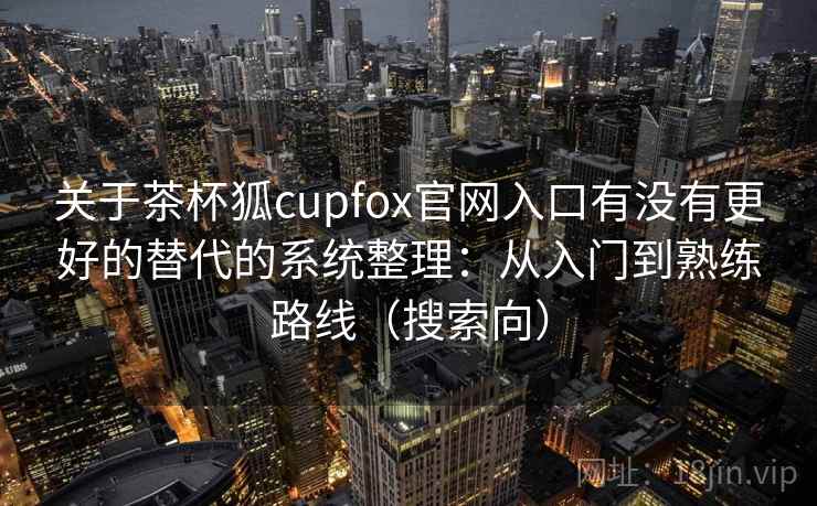 关于茶杯狐cupfox官网入口有没有更好的替代的系统整理：从入门到熟练路线（搜索向）