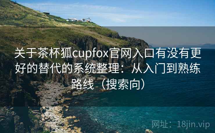 关于茶杯狐cupfox官网入口有没有更好的替代的系统整理：从入门到熟练路线（搜索向）