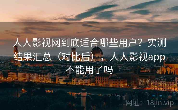 人人影视网到底适合哪些用户？实测结果汇总（对比后），人人影视app不能用了吗