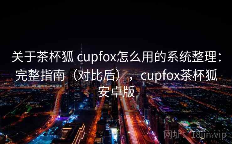 关于茶杯狐 cupfox怎么用的系统整理：完整指南（对比后），cupfox茶杯狐安卓版