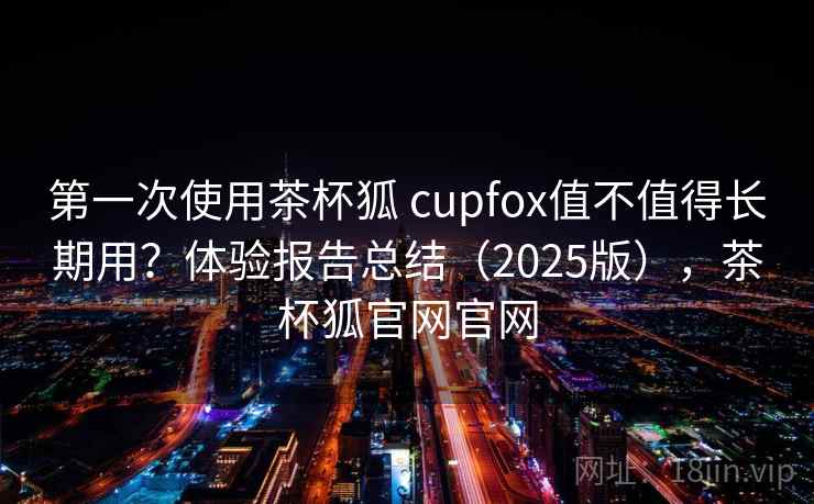 第一次使用茶杯狐 cupfox值不值得长期用？体验报告总结（2025版），茶杯狐官网官网
