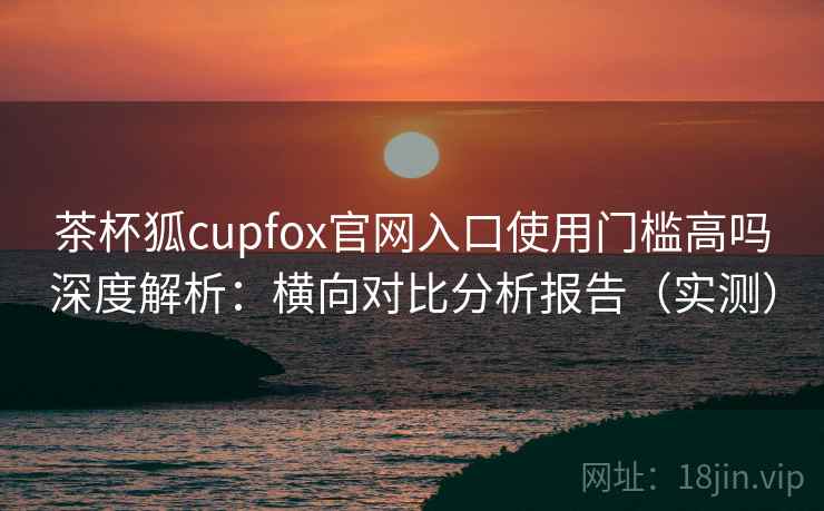 茶杯狐cupfox官网入口使用门槛高吗深度解析：横向对比分析报告（实测）