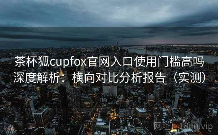 茶杯狐cupfox官网入口使用门槛高吗深度解析：横向对比分析报告（实测）