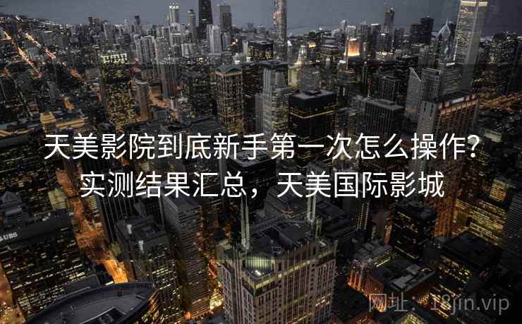 天美影院到底新手第一次怎么操作？实测结果汇总，天美国际影城