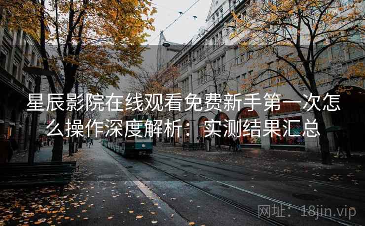 星辰影院在线观看免费新手第一次怎么操作深度解析：实测结果汇总
