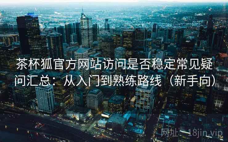 茶杯狐官方网站访问是否稳定常见疑问汇总：从入门到熟练路线（新手向）