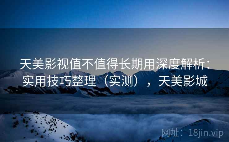 天美影视值不值得长期用深度解析：实用技巧整理（实测），天美影城